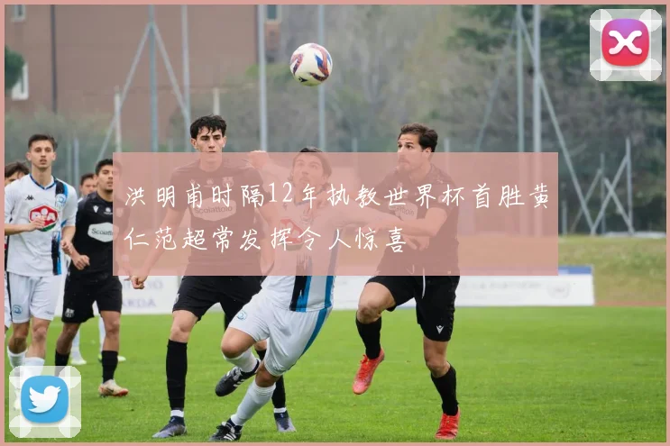 洪明甫时隔12年执教世界杯首胜黄仁范超常发挥令人惊喜