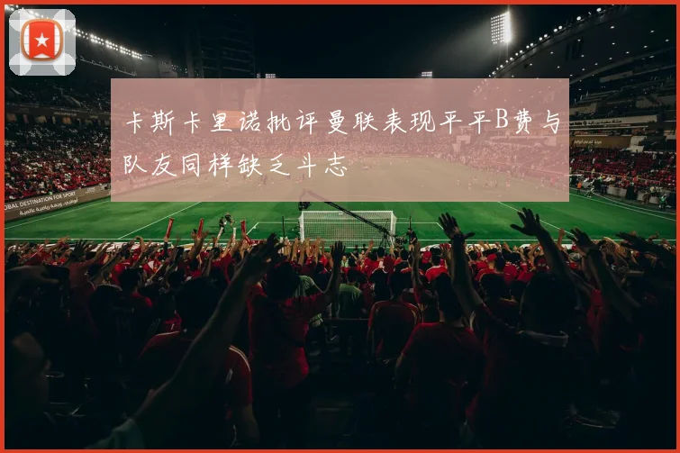 卡斯卡里诺批评曼联表现平平B费与队友同样缺乏斗志